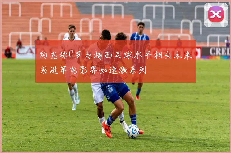 约克称C罗与梅西足球水平相当未来或进军电影界如速激系列