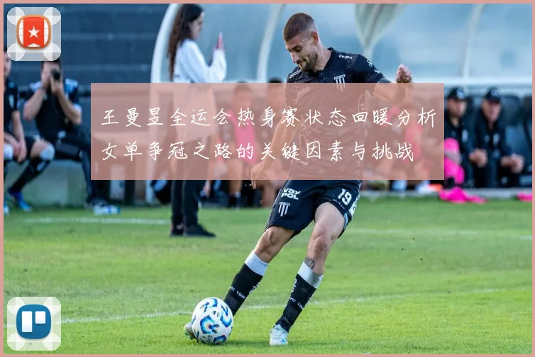 王曼昱全运会热身赛状态回暖分析女单争冠之路的关键因素与挑战