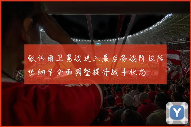 张伟丽卫冕战进入最后备战阶段陪练细节全面调整提升战斗状态